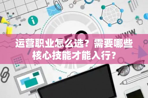 运营职业怎么选？需要哪些核心技能才能入行？
